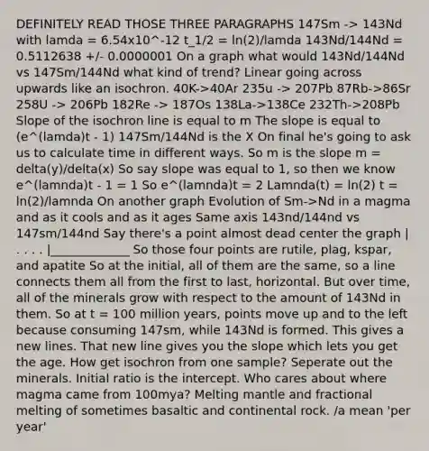 DEFINITELY READ THOSE THREE PARAGRAPHS 147Sm -> 143Nd with lamda = 6.54x10^-12 t_1/2 = ln(2)/lamda 143Nd/144Nd = 0.5112638 +/- 0.0000001 On a graph what would 143Nd/144Nd vs 147Sm/144Nd what kind of trend? Linear going across upwards like an isochron. 40K->40Ar 235u -> 207Pb 87Rb->86Sr 258U -> 206Pb 182Re -> 187Os 138La->138Ce 232Th->208Pb Slope of the isochron line is equal to m The slope is equal to (e^(lamda)t - 1) 147Sm/144Nd is the X On final he's going to ask us to calculate time in different ways. So m is the slope m = delta(y)/delta(x) So say slope was equal to 1, so then we know e^(lamnda)t - 1 = 1 So e^(lamnda)t = 2 Lamnda(t) = ln(2) t = ln(2)/lamnda On another graph Evolution of Sm->Nd in a magma and as it cools and as it ages Same axis 143nd/144nd vs 147sm/144nd Say there's a point almost dead center the graph | . . . . |_____________ So those four points are rutile, plag, kspar, and apatite So at the initial, all of them are the same, so a line connects them all from the first to last, horizontal. But over time, all of the minerals grow with respect to the amount of 143Nd in them. So at t = 100 million years, points move up and to the left because consuming 147sm, while 143Nd is formed. This gives a new lines. That new line gives you the slope which lets you get the age. How get isochron from one sample? Seperate out the minerals. Initial ratio is the intercept. Who cares about where magma came from 100mya? Melting mantle and fractional melting of sometimes basaltic and continental rock. /a mean 'per year'