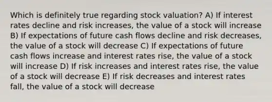 Which is definitely true regarding stock valuation? A) If interest rates decline and risk increases, the value of a stock will increase B) If expectations of future cash flows decline and risk decreases, the value of a stock will decrease C) If expectations of future cash flows increase and interest rates rise, the value of a stock will increase D) If risk increases and interest rates rise, the value of a stock will decrease E) If risk decreases and interest rates fall, the value of a stock will decrease