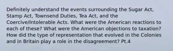 Definitely understand the events surrounding the Sugar Act, Stamp Act, Townsend Duties, Tea Act, and the Coercive/Intolerable Acts. What were the American reactions to each of these? What were the American objections to taxation? How did the type of representation that evolved in the Colonies and in Britain play a role in the disagreement? Pt.4