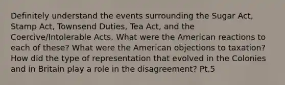 Definitely understand the events surrounding the Sugar Act, Stamp Act, Townsend Duties, Tea Act, and the Coercive/Intolerable Acts. What were the American reactions to each of these? What were the American objections to taxation? How did the type of representation that evolved in the Colonies and in Britain play a role in the disagreement? Pt.5