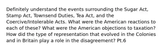 Definitely understand the events surrounding the Sugar Act, Stamp Act, Townsend Duties, Tea Act, and the Coercive/Intolerable Acts. What were the American reactions to each of these? What were the American objections to taxation? How did the type of representation that evolved in the Colonies and in Britain play a role in the disagreement? Pt.6