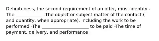 Definiteness, the second requirement of an offer, must identify -The ____________ -The object or subject matter of the contact ( and quantity, when appropriate), including the work to be performed -The _____________________ to be paid -The time of payment, delivery, and performance