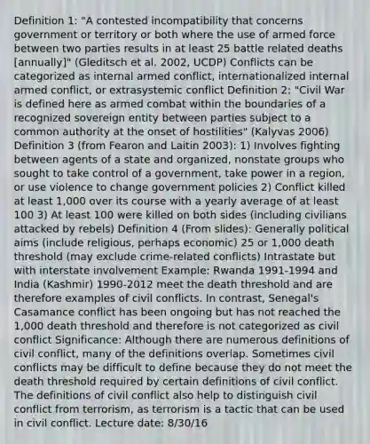 Definition 1: "A contested incompatibility that concerns government or territory or both where the use of armed force between two parties results in at least 25 battle related deaths [annually]" (Gleditsch et al. 2002, UCDP) Conflicts can be categorized as internal armed conflict, internationalized internal armed conflict, or extrasystemic conflict Definition 2: "Civil War is defined here as armed combat within the boundaries of a recognized sovereign entity between parties subject to a common authority at the onset of hostilities" (Kalyvas 2006) Definition 3 (from Fearon and Laitin 2003): 1) Involves fighting between agents of a state and organized, nonstate groups who sought to take control of a government, take power in a region, or use violence to change government policies 2) Conflict killed at least 1,000 over its course with a yearly average of at least 100 3) At least 100 were killed on both sides (including civilians attacked by rebels) Definition 4 (From slides): Generally political aims (include religious, perhaps economic) 25 or 1,000 death threshold (may exclude crime-related conflicts) Intrastate but with interstate involvement Example: Rwanda 1991-1994 and India (Kashmir) 1990-2012 meet the death threshold and are therefore examples of civil conflicts. In contrast, Senegal's Casamance conflict has been ongoing but has not reached the 1,000 death threshold and therefore is not categorized as civil conflict Significance: Although there are numerous definitions of civil conflict, many of the definitions overlap. Sometimes civil conflicts may be difficult to define because they do not meet the death threshold required by certain definitions of civil conflict. The definitions of civil conflict also help to distinguish civil conflict from terrorism, as terrorism is a tactic that can be used in civil conflict. Lecture date: 8/30/16