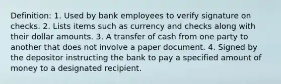 Definition: 1. Used by bank employees to verify signature on checks. 2. Lists items such as currency and checks along with their dollar amounts. 3. A transfer of cash from one party to another that does not involve a paper document. 4. Signed by the depositor instructing the bank to pay a specified amount of money to a designated recipient.