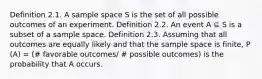 Definition 2.1. A sample space S is the set of all possible outcomes of an experiment. Definition 2.2. An event A ⊆ S is a subset of a sample space. Definition 2.3. Assuming that all outcomes are equally likely and that the sample space is finite, P (A) = (# favorable outcomes/ # possible outcomes) is the probability that A occurs.