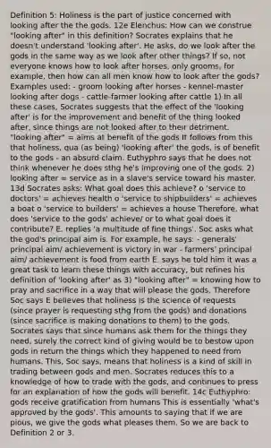 Definition 5: Holiness is the part of justice concerned with looking after the the gods. 12e Elenchus: How can we construe "looking after" in this definition? Socrates explains that he doesn't understand 'looking after'. He asks, do we look after the gods in the same way as we look after other things? If so, not everyone knows how to look after horses, only grooms, for example, then how can all men know how to look after the gods? Examples used: - groom looking after horses - kennel-master looking after dogs - cattle-farmer looking after cattle 1) In all these cases, Socrates suggests that the effect of the 'looking after' is for the improvement and benefit of the thing looked after, since things are not looked after to their detriment. "looking after" = aims at benefit of the gods It follows from this that holiness, qua (as being) 'looking after' the gods, is of benefit to the gods - an absurd claim. Euthyphro says that he does not think whenever he does sthg he's improving one of the gods. 2) looking after = service as in a slave's service toward his master. 13d Socrates asks: What goal does this achieve? o 'service to doctors' = achieves health o 'service to shipbuilders' = achieves a boat o 'service to builders' = achieves a house Therefore, what does 'service to the gods' achieve/ or to what goal does it contribute? E. replies 'a multitude of fine things'. Soc asks what the god's principal aim is. For example, he says: - generals' principal aim/ achievement is victory in war - farmers' principal aim/ achievement is food from earth E. says he told him it was a great task to learn these things with accuracy, but refines his definition of 'looking after' as 3) "looking after" = knowing how to pray and sacrifice in a way that will please the gods. Therefore Soc says E believes that holiness is the science of requests (since prayer is requesting sthg from the gods) and donations (since sacrifice is making donations to them) to the gods. Socrates says that since humans ask them for the things they need, surely the correct kind of giving would be to bestow upon gods in return the things which they happened to need from humans. This, Soc says, means that holiness is a kind of skill in trading between gods and men. Socrates reduces this to a knowledge of how to trade with the gods, and continues to press for an explanation of how the gods will benefit. 14c Euthyphro: gods receive gratification from humans This is essentially 'what's approved by the gods'. This amounts to saying that if we are pious, we give the gods what pleases them. So we are back to Definition 2 or 3.