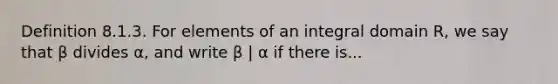 Definition 8.1.3. For elements of an integral domain R, we say that β divides α, and write β | α if there is...