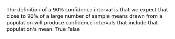 The definition of a 90% confidence interval is that we expect that close to 90% of a large number of sample means drawn from a population will produce confidence intervals that include that population's mean. True False