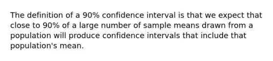 The definition of a 90% confidence interval is that we expect that close to 90% of a large number of sample means drawn from a population will produce confidence intervals that include that population's mean.