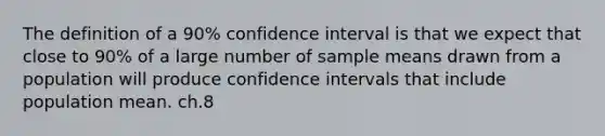 The definition of a 90% confidence interval is that we expect that close to 90% of a large number of sample means drawn from a population will produce confidence intervals that include population mean. ch.8