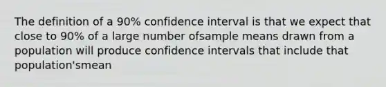 The definition of a 90% confidence interval is that we expect that close to 90% of a large number ofsample means drawn from a population will produce confidence intervals that include that population'smean