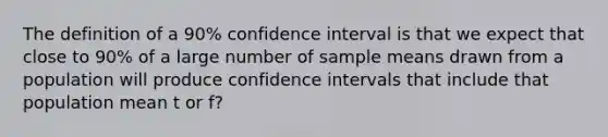 The definition of a 90% confidence interval is that we expect that close to 90% of a large number of sample means drawn from a population will produce confidence intervals that include that population mean t or f?