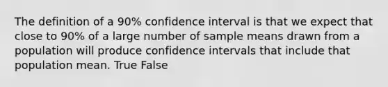 The definition of a 90% confidence interval is that we expect that close to 90% of a large number of sample means drawn from a population will produce confidence intervals that include that population mean. True False