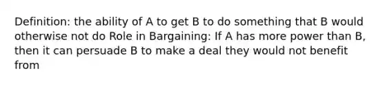 Definition: the ability of A to get B to do something that B would otherwise not do Role in Bargaining: If A has more power than B, then it can persuade B to make a deal they would not benefit from