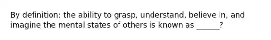 By definition: the ability to grasp, understand, believe in, and imagine the mental states of others is known as ______?