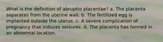 What is the definition of abruptio placentae? a. The placenta separates from the uterine wall. b. The fertilized egg is implanted outside the uterus. c. A severe complication of pregnancy that induces seizures. d. The placenta has formed in an abnormal location.