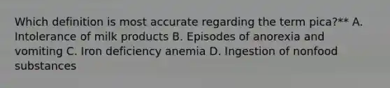 Which definition is most accurate regarding the term pica?** A. Intolerance of milk products B. Episodes of anorexia and vomiting C. Iron deficiency anemia D. Ingestion of nonfood substances