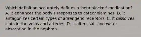 Which definition accurately defines a 'beta blocker' medication? A. It enhances the body's responses to catecholamines. B. It antagonizes certain types of adrengeric receptors. C. It dissolves clots in the veins and arteries. D. It alters salt and water absorption in the nephron.