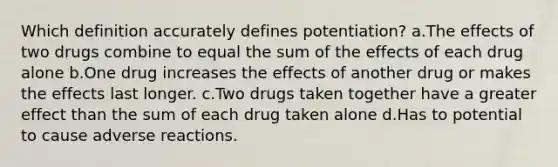 Which definition accurately defines potentiation? a.The effects of two drugs combine to equal the sum of the effects of each drug alone b.One drug increases the effects of another drug or makes the effects last longer. c.Two drugs taken together have a greater effect than the sum of each drug taken alone d.Has to potential to cause adverse reactions.