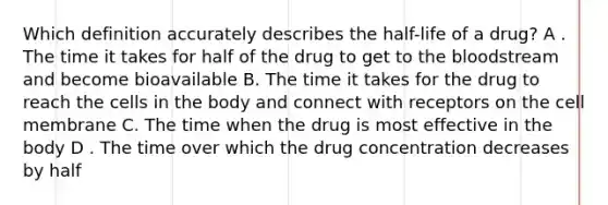 Which definition accurately describes the half-life of a drug? A . The time it takes for half of the drug to get to the bloodstream and become bioavailable B. The time it takes for the drug to reach the cells in the body and connect with receptors on the cell membrane C. The time when the drug is most effective in the body D . The time over which the drug concentration decreases by half