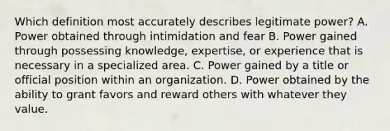 Which definition most accurately describes legitimate power? A. Power obtained through intimidation and fear B. Power gained through possessing knowledge, expertise, or experience that is necessary in a specialized area. C. Power gained by a title or official position within an organization. D. Power obtained by the ability to grant favors and reward others with whatever they value.