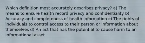 Which definition most accurately describes privacy? a) The means to ensure health record privacy and confidentiality b) Accuracy and completeness of health information c) The rights of individuals to control access to their person or information about themselves d) An act that has the potential to cause harm to an informational asset