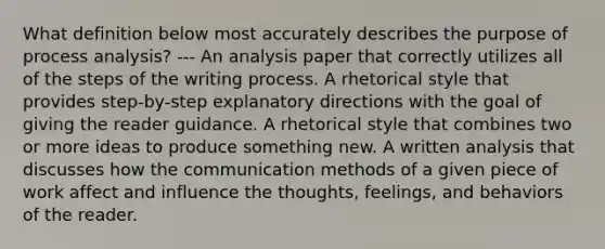 What definition below most accurately describes the purpose of process analysis? --- An analysis paper that correctly utilizes all of the steps of the writing process. A rhetorical style that provides step-by-step explanatory directions with the goal of giving the reader guidance. A rhetorical style that combines two or more ideas to produce something new. A written analysis that discusses how the communication methods of a given piece of work affect and influence the thoughts, feelings, and behaviors of the reader.