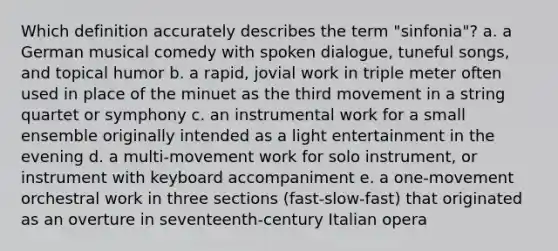 Which definition accurately describes the term "sinfonia"? a. a German musical comedy with spoken dialogue, tuneful songs, and topical humor b. a rapid, jovial work in triple meter often used in place of the minuet as the third movement in a string quartet or symphony c. an instrumental work for a small ensemble originally intended as a light entertainment in the evening d. a multi-movement work for solo instrument, or instrument with keyboard accompaniment e. a one-movement orchestral work in three sections (fast-slow-fast) that originated as an overture in seventeenth-century Italian opera