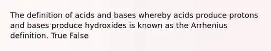 The definition of acids and bases whereby acids produce protons and bases produce hydroxides is known as the Arrhenius definition. True False