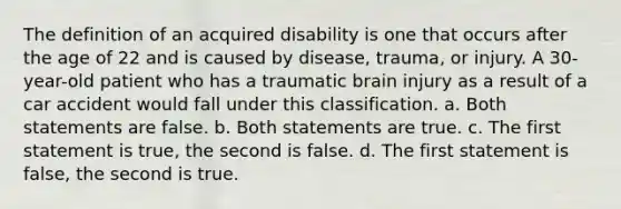 The definition of an acquired disability is one that occurs after the age of 22 and is caused by disease, trauma, or injury. A 30-year-old patient who has a traumatic brain injury as a result of a car accident would fall under this classification. a. Both statements are false. b. Both statements are true. c. The first statement is true, the second is false. d. The first statement is false, the second is true.