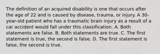 The definition of an acquired disability is one that occurs after the age of 22 and is caused by disease, trauma, or injury. A 30-year-old patient who has a traumatic brain injury as a result of a car accident would fall under this classification. A. Both statements are false. B. Both statements are true. C. The first statement is true, the second is false. D. The first statement is false, the second is true.