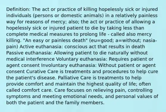 Definition: The act or practice of killing hopelessly sick or injured individuals (persons or domestic animals) in a relatively painless way for reasons of mercy; also; the act or practice of allowing a hopelessly sick or injured patient to die by taking less than complete medical measures to prolong life - called also mercy killing. "An easy or painless death" (eu=good; a=without; nasia-pain) Active euthanasia: conscious act that results in death Passive euthanasia: Allowing patient to die naturally without medical interference Voluntary euthanasia: Requires patient or agent consent Involuntary euthanasia: Without patient or agent consent Curative Care is treatments and procedures to help cure the patient's disease. Palliative Care is treatments to help provide comfort and maintain the highest quality of life; often called comfort care. Care focuses on relieving pain, controlling symptoms and meeting emotional needs, and personal values of both the patient and the family members.