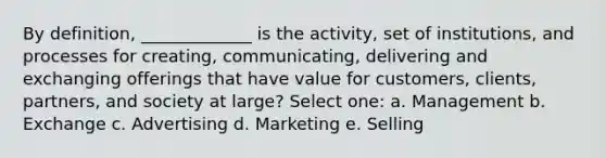 By definition, _____________ is the activity, set of institutions, and processes for creating, communicating, delivering and exchanging offerings that have value for customers, clients, partners, and society at large? Select one: a. Management b. Exchange c. Advertising d. Marketing e. Selling