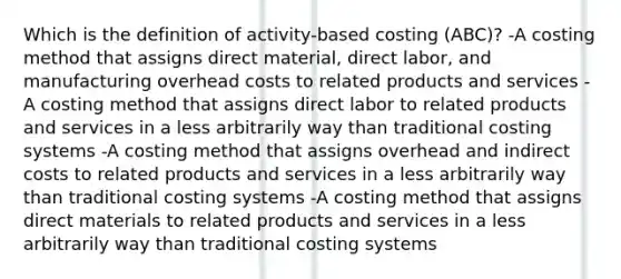 Which is the definition of activity-based costing (ABC)? -A costing method that assigns direct material, direct labor, and manufacturing overhead costs to related products and services -A costing method that assigns direct labor to related products and services in a less arbitrarily way than traditional costing systems -A costing method that assigns overhead and indirect costs to related products and services in a less arbitrarily way than traditional costing systems -A costing method that assigns direct materials to related products and services in a less arbitrarily way than traditional costing systems