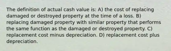 The definition of actual cash value is: A) the cost of replacing damaged or destroyed property at the time of a loss. B) replacing damaged property with similar property that performs the same function as the damaged or destroyed property. C) replacement cost minus depreciation. D) replacement cost plus depreciation.