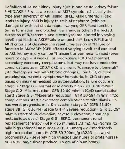 Definition of Acute Kidney Injury *(AKI)* and acute kidney failure *(AKD/AKF)* ? what are result of AKI? symptoms? classify the type and* severity* of AKI (using RIFLE, AKIN Criteria) ? Risk leads to injury. *AKI is injury to cells of nephron* (with str. damage or with out str. damage, *varying GFR *and function (urine formation) and biochemical changes (chem 8 affected. excretion of N/azotemia and electrolyte) are altered in varying level) and leads to AKD/*failure of function*. know RIFLE and AKIN criteria of classification rapid progression of *failure of function in AKD/ARF* (GFR affected varying level) and can lead to AKI. kidney injury can be *transient or permenant, rapid (over hours to days 3 months). secondary excretory complicatons, but may not have endocrine complications as in CKD.* CKD is chronic *damage to glomeruli* (str. damage as well with fibrotic changes), low GFR, oliguria, proteinurea, *uremia symptoms,* hematuria. in CKD stages based on injury or messed up autoregulation. failure occure in stage 3. Stage G1- normal or relatively high -GFR ≥90 ml/min Stage G 2- Mild reduction -GFR 60-89 ml/min (CVD complication start) Stage G 3- *Moderate reduction - GFR 30-59* ml/min ( *2o complications start,* excretory complications tx with dialyis. 3b has worst prognosis, mild K elevation) stage 3A (GFR 45-59) stage 3B (GFR 30-44) Stage G 4 -* Severe reduction - GFR 15-29* ml/min (start of Na elevation, severe K elevation, anon gap metabolic acidosis) Stage G 5 - ESRD, permanent renal replacement therapy - GFR 300mg/g (liver produce 3.5 gm of albumin/day)