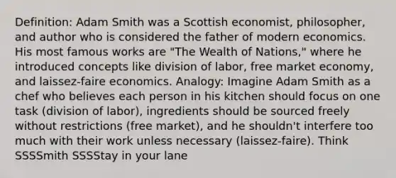 Definition: Adam Smith was a Scottish economist, philosopher, and author who is considered the father of modern economics. His most famous works are "The Wealth of Nations," where he introduced concepts like division of labor, free market economy, and laissez-faire economics. Analogy: Imagine Adam Smith as a chef who believes each person in his kitchen should focus on one task (division of labor), ingredients should be sourced freely without restrictions (free market), and he shouldn't interfere too much with their work unless necessary (laissez-faire). Think SSSSmith SSSStay in your lane