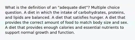 What is the definition of an "adequate diet"? Multiple choice question. A diet in which the intake of carbohydrates, proteins, and lipids are balanced. A diet that satisfies hunger. A diet that provides the correct amount of food to match body size and sex. A diet that provides enough calories and essential nutrients to support normal growth and function.