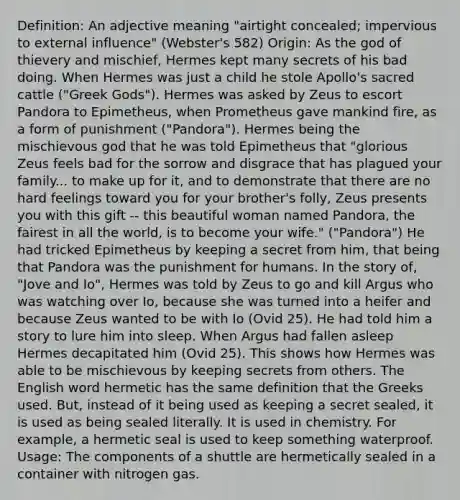 Definition: An adjective meaning "airtight concealed; impervious to external influence" (Webster's 582) Origin: As the god of thievery and mischief, Hermes kept many secrets of his bad doing. When Hermes was just a child he stole Apollo's sacred cattle ("Greek Gods"). Hermes was asked by Zeus to escort Pandora to Epimetheus, when Prometheus gave mankind fire, as a form of punishment ("Pandora"). Hermes being the mischievous god that he was told Epimetheus that "glorious Zeus feels bad for the sorrow and disgrace that has plagued your family... to make up for it, and to demonstrate that there are no hard feelings toward you for your brother's folly, Zeus presents you with this gift -- this beautiful woman named Pandora, the fairest in all the world, is to become your wife." ("Pandora") He had tricked Epimetheus by keeping a secret from him, that being that Pandora was the punishment for humans. In the story of, "Jove and Io", Hermes was told by Zeus to go and kill Argus who was watching over Io, because she was turned into a heifer and because Zeus wanted to be with Io (Ovid 25). He had told him a story to lure him into sleep. When Argus had fallen asleep Hermes decapitated him (Ovid 25). This shows how Hermes was able to be mischievous by keeping secrets from others. The English word hermetic has the same definition that the Greeks used. But, instead of it being used as keeping a secret sealed, it is used as being sealed literally. It is used in chemistry. For example, a hermetic seal is used to keep something waterproof. Usage: The components of a shuttle are hermetically sealed in a container with nitrogen gas.