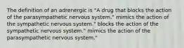 The definition of an adrenergic is "A drug that blocks the action of the parasympathetic nervous system." mimics the action of the sympathetic nervous system." blocks the action of the sympathetic nervous system." mimics the action of the parasympathetic nervous system."