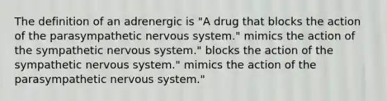 The definition of an adrenergic is "A drug that blocks the action of the parasympathetic nervous system." mimics the action of the sympathetic nervous system." blocks the action of the sympathetic nervous system." mimics the action of the parasympathetic nervous system."