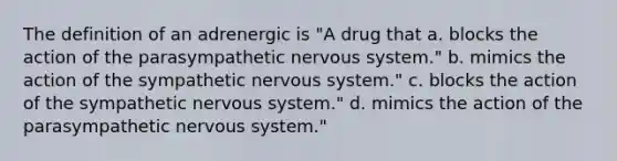 The definition of an adrenergic is "A drug that a. blocks the action of the parasympathetic nervous system." b. mimics the action of the sympathetic nervous system." c. blocks the action of the sympathetic nervous system." d. mimics the action of the parasympathetic nervous system."