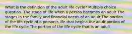 What is the definition of the adult life cycle? Multiple choice question. The stage of life when a person becomes an adult The stages in the family and financial needs of an adult The portion of the life cycle of a person's life that begins the adult portion of the life cycle The portion of the life cycle that is an adult