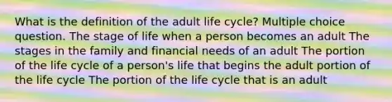 What is the definition of the adult life cycle? Multiple choice question. The stage of life when a person becomes an adult The stages in the family and financial needs of an adult The portion of the life cycle of a person's life that begins the adult portion of the life cycle The portion of the life cycle that is an adult