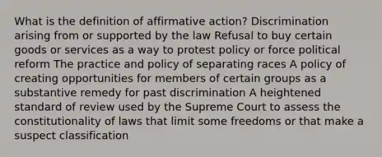 What is the definition of affirmative action? Discrimination arising from or supported by the law Refusal to buy certain goods or services as a way to protest policy or force political reform The practice and policy of separating races A policy of creating opportunities for members of certain groups as a substantive remedy for past discrimination A heightened standard of review used by the Supreme Court to assess the constitutionality of laws that limit some freedoms or that make a suspect classification