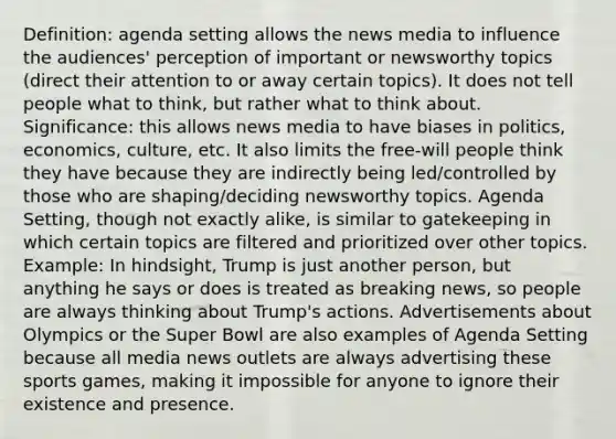 Definition: agenda setting allows the news media to influence the audiences' perception of important or newsworthy topics (direct their attention to or away certain topics). It does not tell people what to think, but rather what to think about. Significance: this allows news media to have biases in politics, economics, culture, etc. It also limits the free-will people think they have because they are indirectly being led/controlled by those who are shaping/deciding newsworthy topics. Agenda Setting, though not exactly alike, is similar to gatekeeping in which certain topics are filtered and prioritized over other topics. Example: In hindsight, Trump is just another person, but anything he says or does is treated as breaking news, so people are always thinking about Trump's actions. Advertisements about Olympics or the Super Bowl are also examples of Agenda Setting because all media news outlets are always advertising these sports games, making it impossible for anyone to ignore their existence and presence.