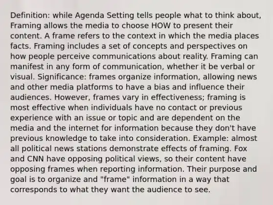 Definition: while Agenda Setting tells people what to think about, Framing allows the media to choose HOW to present their content. A frame refers to the context in which the media places facts. Framing includes a set of concepts and perspectives on how people perceive communications about reality. Framing can manifest in any form of communication, whether it be verbal or visual. Significance: frames organize information, allowing news and other media platforms to have a bias and influence their audiences. However, frames vary in effectiveness; framing is most effective when individuals have no contact or previous experience with an issue or topic and are dependent on the media and the internet for information because they don't have previous knowledge to take into consideration. Example: almost all political news stations demonstrate effects of framing. Fox and CNN have opposing political views, so their content have opposing frames when reporting information. Their purpose and goal is to organize and "frame" information in a way that corresponds to what they want the audience to see.