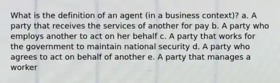 What is the definition of an agent (in a business context)? a. A party that receives the services of another for pay b. A party who employs another to act on her behalf c. A party that works for the government to maintain national security d. A party who agrees to act on behalf of another e. A party that manages a worker