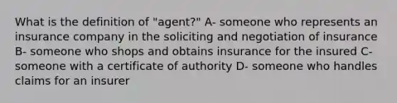 What is the definition of "agent?" A- someone who represents an insurance company in the soliciting and negotiation of insurance B- someone who shops and obtains insurance for the insured C- someone with a certificate of authority D- someone who handles claims for an insurer