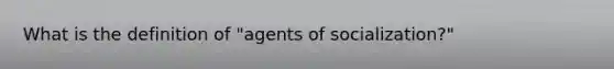 What is the definition of "agents of socialization?"